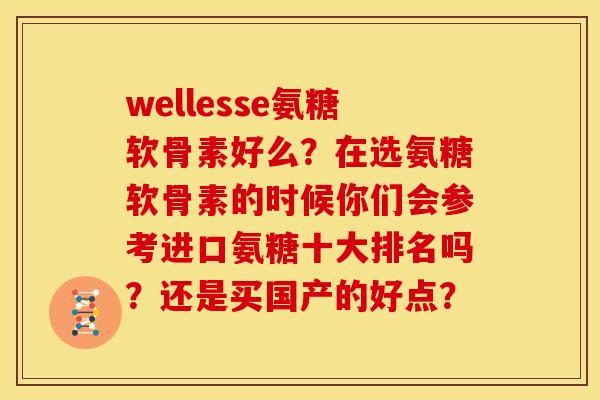 wellesse氨糖软骨素好么?在选氨糖软骨素的时候你们会参考进口氨糖十大排名吗?还是买国产的好点? wellesse氨糖软骨素好么?在选氨糖软骨素的时候你们会参考进口氨糖十大排名吗?还是买国产的好点?