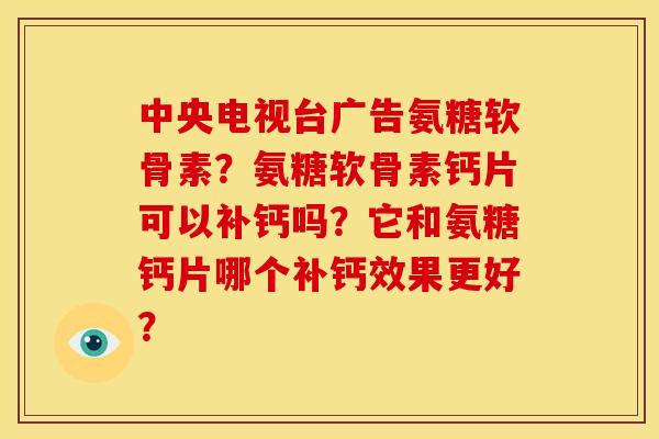 中央电视台广告氨糖软骨素？氨糖软骨素钙片可以补钙吗？它和氨糖钙片哪个补钙效果更好？