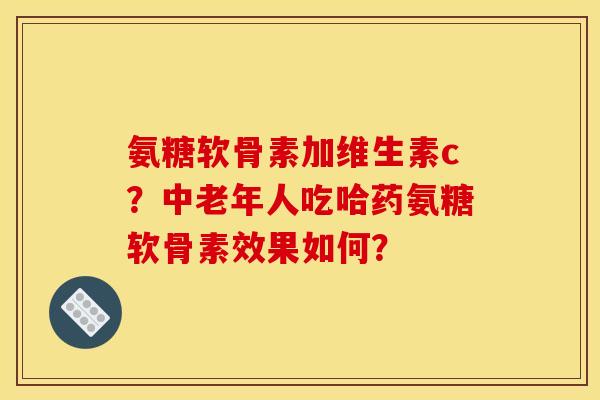 氨糖软骨素加维生素c？中老年人吃哈药氨糖软骨素效果如何？
