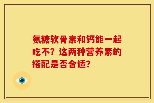 氨糖软骨素和钙能一起吃不？这两种营养素的搭配是否合适？