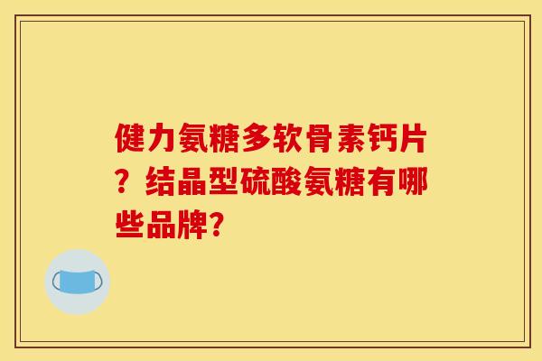 健力氨糖多软骨素钙片?结晶型硫酸氨糖有哪些品牌? 健力氨糖多软骨素钙片?结晶型硫酸氨糖有哪些品牌?