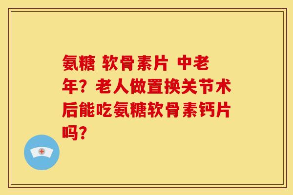 氨糖 软骨素片 中老年？老人做置换关节术后能吃氨糖软骨素钙片吗？