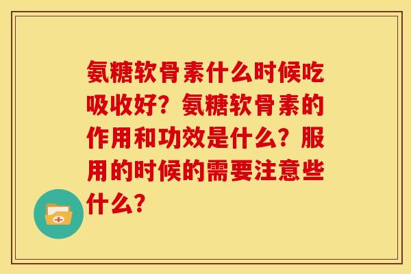 氨糖软骨素什么时候吃吸收好?氨糖软骨素的作用和功效是什么?服用的时候的需要注意些什么? 氨糖软骨素什么时候吃吸收好?氨糖软骨素的作用和功效是什么?服用的时候的需要注意些什么?