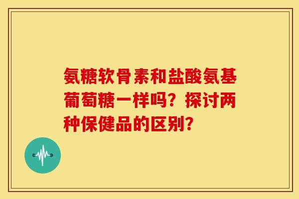 氨糖软骨素和盐酸氨基葡萄糖一样吗?探讨两种保健品的区别? 氨糖软骨素和盐酸氨基葡萄糖一样吗?探讨两种保健品的区别?