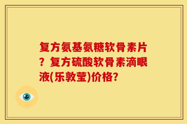 复方氨基氨糖软骨素片？复方硫酸软骨素滴眼液(乐敦莹)价格？