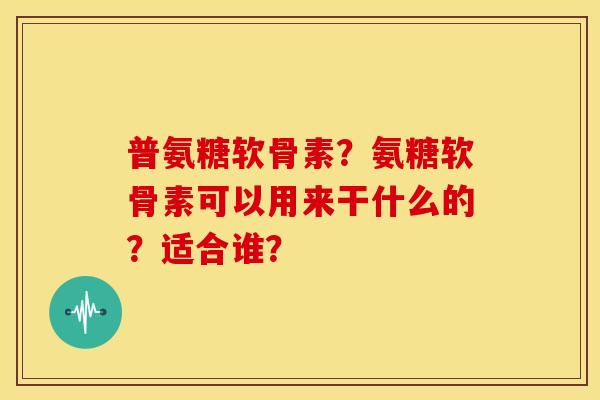 普氨糖软骨素?氨糖软骨素可以用来干什么的?适合谁? 普氨糖软骨素?氨糖软骨素可以用来干什么的?适合谁?