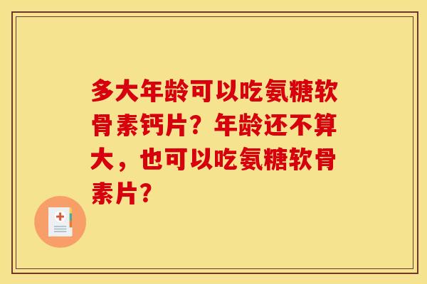 多大年龄可以吃氨糖软骨素钙片?年龄还不算大,也可以吃氨糖软骨素片? 多大年龄可以吃氨糖软骨素钙片?年龄还不算大,也可以吃氨糖软骨素片?