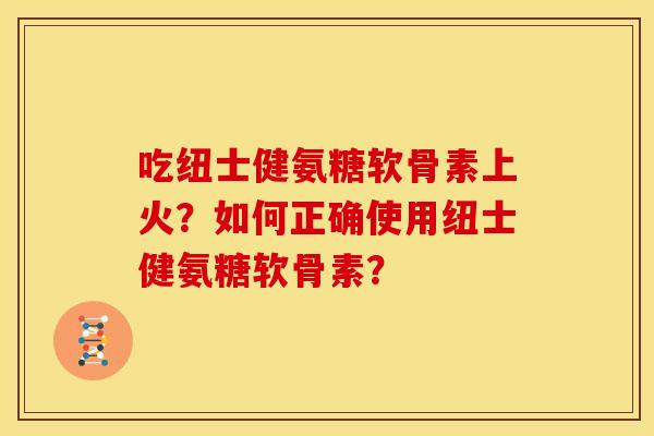 吃纽士健氨糖软骨素上火?如何正确使用纽士健氨糖软骨素? 吃纽士健氨糖软骨素上火?如何正确使用纽士健氨糖软骨素?
