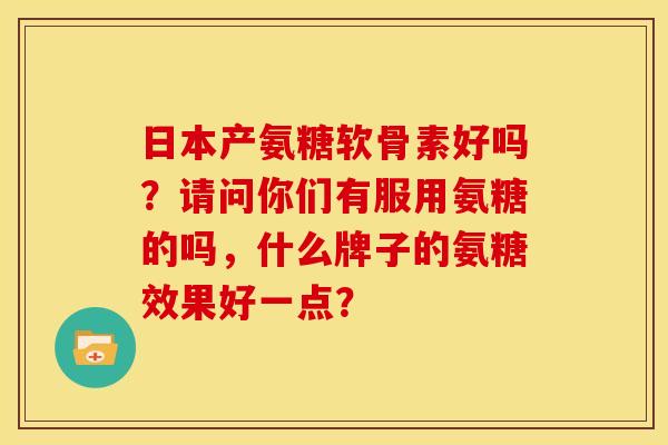日本产氨糖软骨素好吗？请问你们有服用氨糖的吗，什么牌子的氨糖效果好一点？