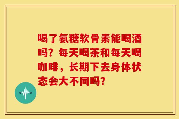喝了氨糖软骨素能喝酒吗？每天喝茶和每天喝咖啡，长期下去身体状态会大不同吗？