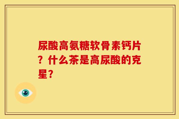 尿酸高氨糖软骨素钙片?什么茶是高尿酸的克星? 尿酸高氨糖软骨素钙片?什么茶是高尿酸的克星?