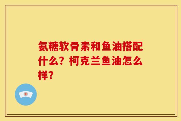 氨糖软骨素和鱼油搭配什么?柯克兰鱼油怎么样? 氨糖软骨素和鱼油搭配什么?柯克兰鱼油怎么样?