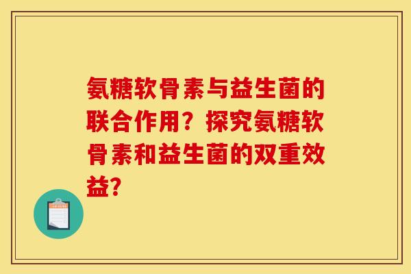 氨糖软骨素与益生菌的联合作用?探究氨糖软骨素和益生菌的双重效益? 氨糖软骨素与益生菌的联合作用?探究氨糖软骨素和益生菌的双重效益?