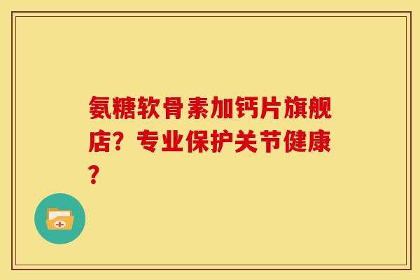 氨糖软骨素加钙片旗舰店？专业保护关节健康？