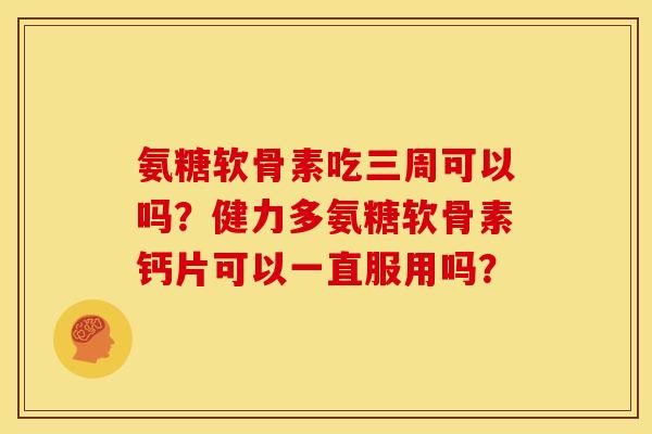 氨糖软骨素吃三周可以吗?健力多氨糖软骨素钙片可以一直服用吗? 氨糖软骨素吃三周可以吗?健力多氨糖软骨素钙片可以一直服用吗?