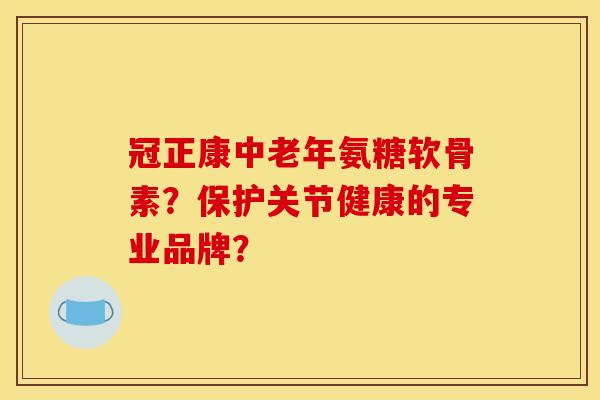 冠正康中老年氨糖软骨素?保护关节健康的专业品牌? 冠正康中老年氨糖软骨素?保护关节健康的专业品牌?