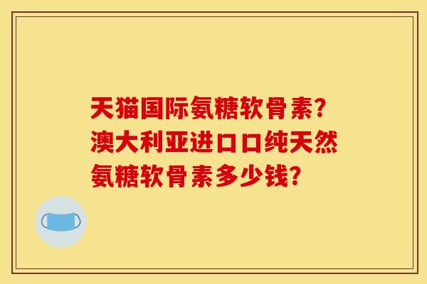 天猫国际氨糖软骨素?澳大利亚进口口纯天然氨糖软骨素多少钱? 天猫国际氨糖软骨素?澳大利亚进口口纯天然氨糖软骨素多少钱?