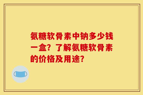 氨糖软骨素中钠多少钱一盒?了解氨糖软骨素的价格及用途? 氨糖软骨素中钠多少钱一盒?了解氨糖软骨素的价格及用途?