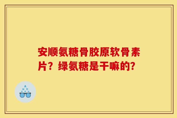 安顺氨糖骨胶原软骨素片?绿氨糖是干嘛的? 安顺氨糖骨胶原软骨素片?绿氨糖是干嘛的?