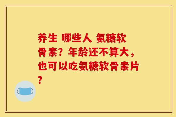 养生 哪些人 氨糖软骨素？年龄还不算大，也可以吃氨糖软骨素片？