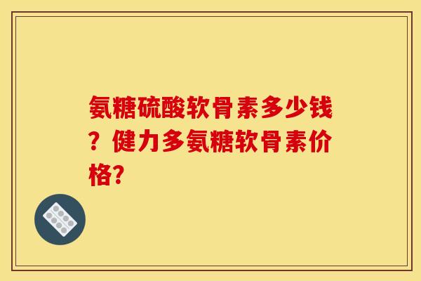 氨糖硫酸软骨素多少钱？健力多氨糖软骨素价格？