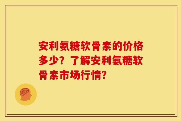 安利氨糖软骨素的价格多少？了解安利氨糖软骨素市场行情？