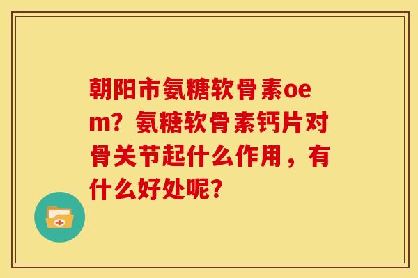 朝阳市氨糖软骨素oem？氨糖软骨素钙片对骨关节起什么作用，有什么好处呢？