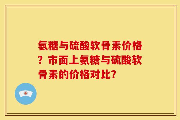 氨糖与硫酸软骨素价格?市面上氨糖与硫酸软骨素的价格对比? 氨糖与硫酸软骨素价格?市面上氨糖与硫酸软骨素的价格对比?