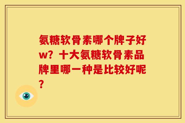 氨糖软骨素哪个牌子好w？十大氨糖软骨素品牌里哪一种是比较好呢？