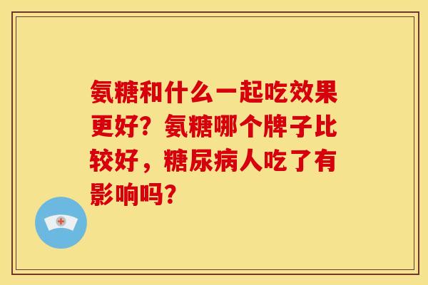 氨糖和什么一起吃效果更好?氨糖哪个牌子比较好,人吃了有影响吗? 氨糖和什么一起吃效果更好?氨糖哪个牌子比较好,人吃了有影响吗?