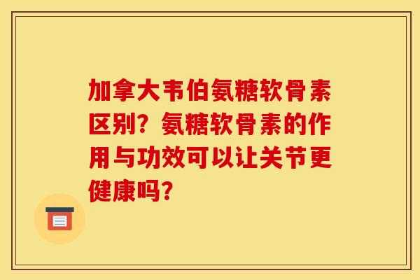 加拿大韦伯氨糖软骨素区别？氨糖软骨素的作用与功效可以让关节更健康吗？