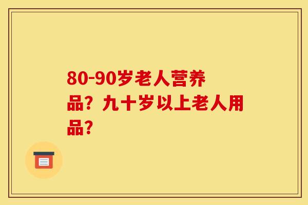 80-90岁老人营养品?九十岁以上老人用品? 80-90岁老人营养品?九十岁以上老人用品?