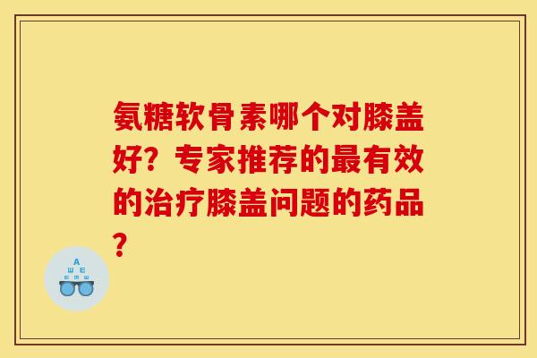 氨糖软骨素哪个对膝盖好?专家推荐的有效的膝盖问题的药品? 氨糖软骨素哪个对膝盖好?专家推荐的有效的膝盖问题的药品?