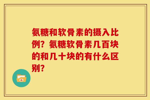 氨糖和软骨素的摄入比例?氨糖软骨素几百块的和几十块的有什么区别? 氨糖和软骨素的摄入比例?氨糖软骨素几百块的和几十块的有什么区别?