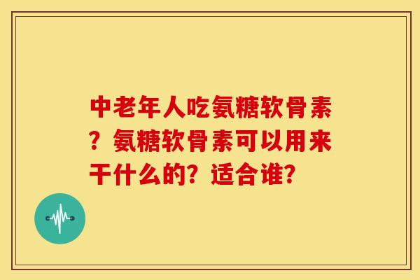 中老年人吃氨糖软骨素?氨糖软骨素可以用来干什么的?适合谁? 中老年人吃氨糖软骨素?氨糖软骨素可以用来干什么的?适合谁?