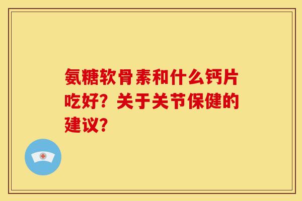 氨糖软骨素和什么钙片吃好？关于关节保健的建议？