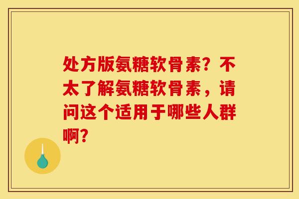 处方版氨糖软骨素?不太了解氨糖软骨素,请问这个适用于哪些人群啊? 处方版氨糖软骨素?不太了解氨糖软骨素,请问这个适用于哪些人群啊?