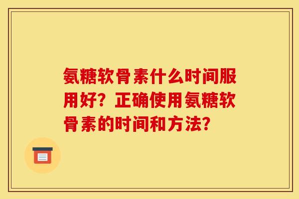 氨糖软骨素什么时间服用好?正确使用氨糖软骨素的时间和方法? 氨糖软骨素什么时间服用好?正确使用氨糖软骨素的时间和方法?
