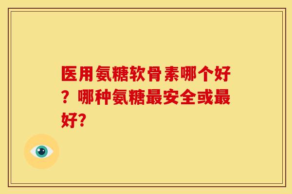 医用氨糖软骨素哪个好？哪种氨糖安全或好？