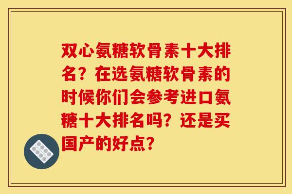 双心氨糖软骨素十大排名？在选氨糖软骨素的时候你们会参考进口氨糖十大排名吗？还是买国产的好点？