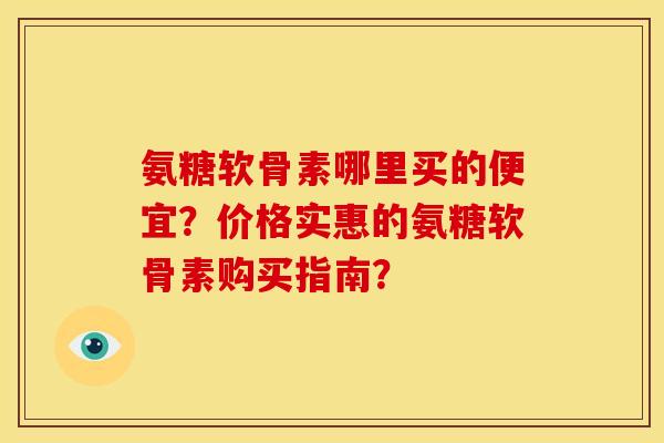 氨糖软骨素哪里买的便宜?价格实惠的氨糖软骨素购买指南? 氨糖软骨素哪里买的便宜?价格实惠的氨糖软骨素购买指南?