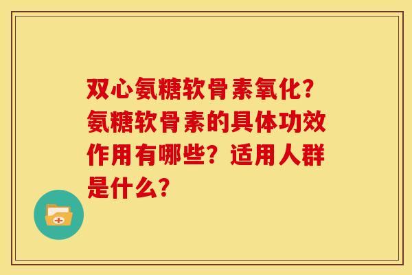 双心氨糖软骨素氧化？氨糖软骨素的具体功效作用有哪些？适用人群是什么？