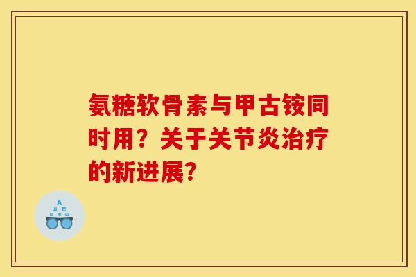 氨糖软骨素与甲古铵同时用?关于的新进展? 氨糖软骨素与甲古铵同时用?关于的新进展?