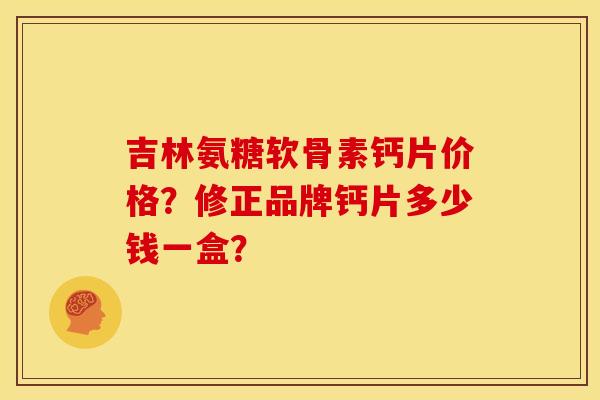 吉林氨糖软骨素钙片价格？修正品牌钙片多少钱一盒？
