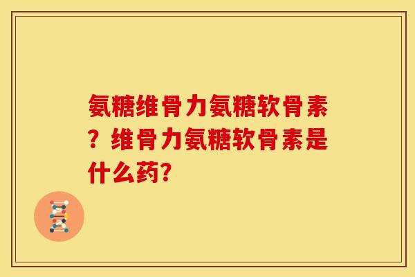 氨糖维骨力氨糖软骨素?维骨力氨糖软骨素是什么药? 氨糖维骨力氨糖软骨素?维骨力氨糖软骨素是什么药?