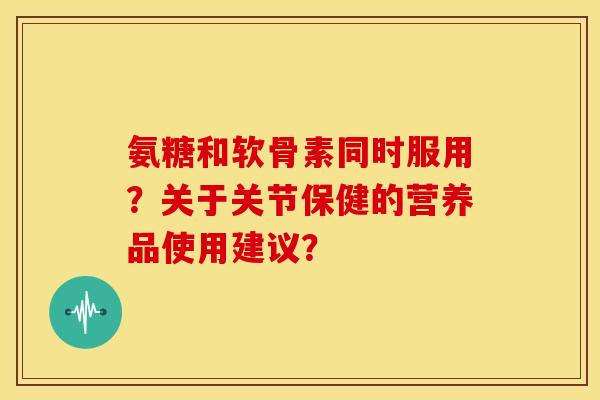 氨糖和软骨素同时服用?关于关节保健的营养品使用建议? 氨糖和软骨素同时服用?关于关节保健的营养品使用建议?