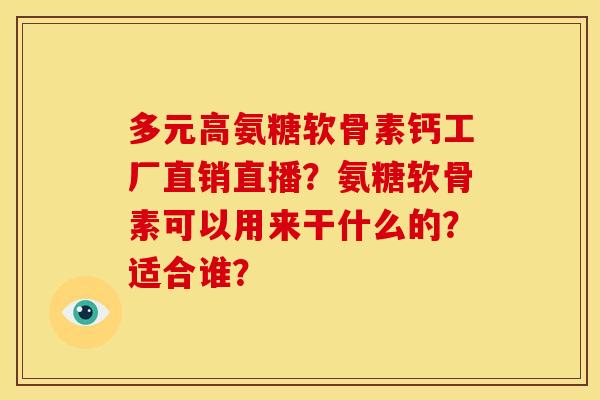 多元高氨糖软骨素钙工厂直销直播？氨糖软骨素可以用来干什么的？适合谁？