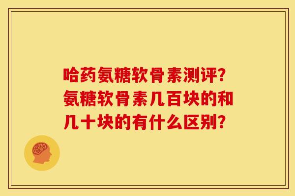 哈药氨糖软骨素测评?氨糖软骨素几百块的和几十块的有什么区别? 哈药氨糖软骨素测评?氨糖软骨素几百块的和几十块的有什么区别?
