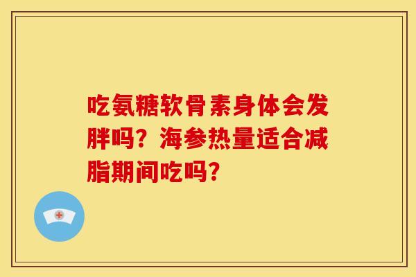 吃氨糖软骨素身体会发胖吗?海参热量适合减脂期间吃吗? 吃氨糖软骨素身体会发胖吗?海参热量适合减脂期间吃吗?