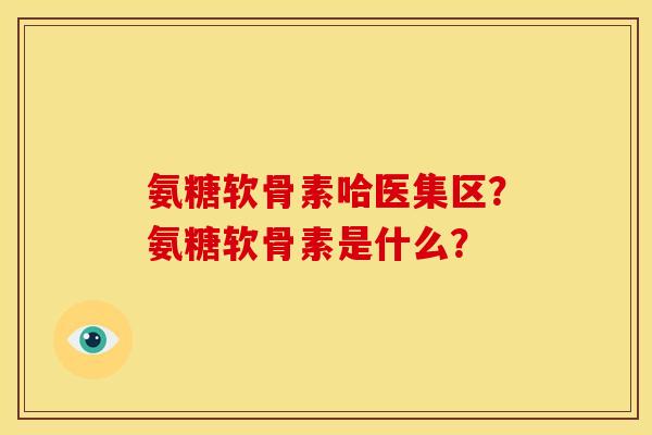 氨糖软骨素哈医集区？氨糖软骨素是什么？